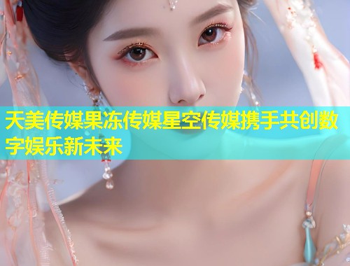 天美传媒果冻传媒星空传媒携手共创数字娱乐新未来  第1张