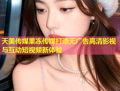 天美传媒果冻传媒打造无广告高清影视与互动短视频新体验 第1张 天美传媒果冻传媒打造无广告高清影视与互动短视频新体验 第1张