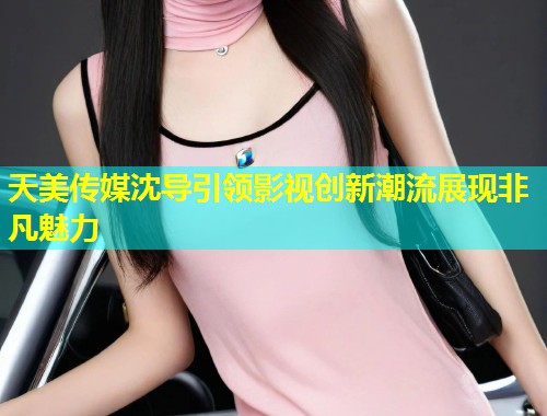 天美传媒沈导引领影视创新潮流展现非凡魅力 第1张 天美传媒沈导引领影视创新潮流展现非凡魅力 第1张