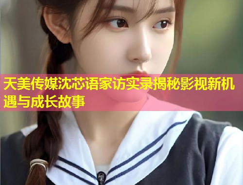 天美传媒沈芯语家访实录揭秘影视新机遇与成长故事  第1张