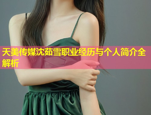天美传媒沈茹雪职业经历与个人简介全解析  第1张