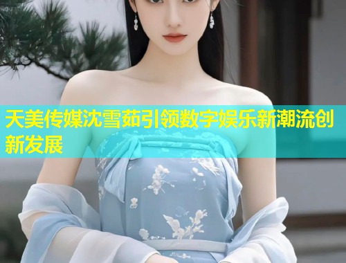 天美传媒沈雪茹引领数字娱乐新潮流创新发展  第1张
