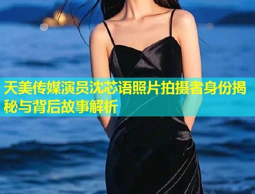 天美传媒演员沈芯语照片拍摄者身份揭秘与背后故事解析 第1张 天美传媒演员沈芯语照片拍摄者身份揭秘与背后故事解析 第1张