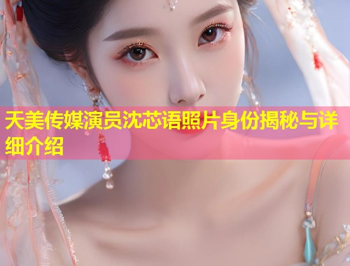 天美传媒演员沈芯语照片身份揭秘与详细介绍  第1张