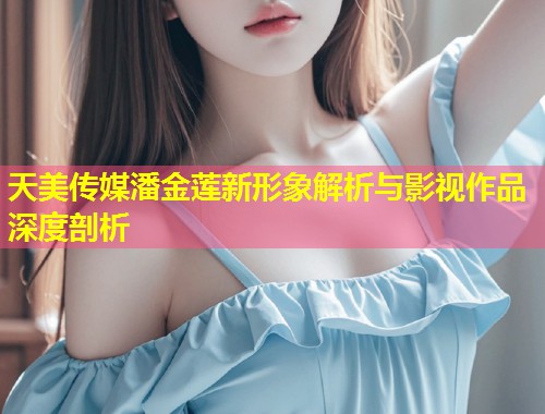 天美传媒潘金莲新形象解析与影视作品深度剖析 第1张 天美传媒潘金莲新形象解析与影视作品深度剖析 第1张