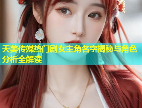 天美传媒热门剧女主角名字揭秘与角色分析全解读 第1张 天美传媒热门剧女主角名字揭秘与角色分析全解读 第1张