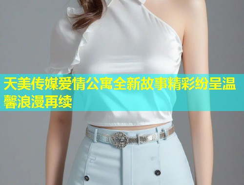 天美传媒爱情公寓全新故事精彩纷呈温馨浪漫再续 第1张 天美传媒爱情公寓全新故事精彩纷呈温馨浪漫再续 第1张