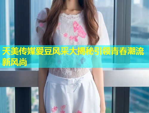 天美传媒爱豆风采大揭秘引领青春潮流新风尚  第1张