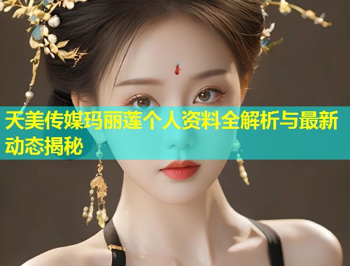 天美传媒玛丽莲个人资料全解析与最新动态揭秘  第1张