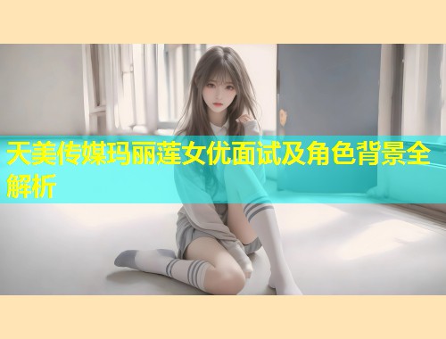 天美传媒玛丽莲女优面试及角色背景全解析 第1张 天美传媒玛丽莲女优面试及角色背景全解析 第1张
