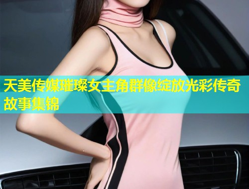 天美传媒璀璨女主角群像绽放光彩传奇故事集锦 第2张 天美传媒璀璨女主角群像绽放光彩传奇故事集锦 第2张