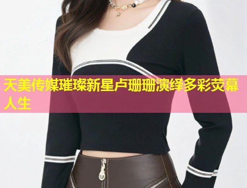 天美传媒璀璨新星卢珊珊演绎多彩荧幕人生 第1张 天美传媒璀璨新星卢珊珊演绎多彩荧幕人生 第1张