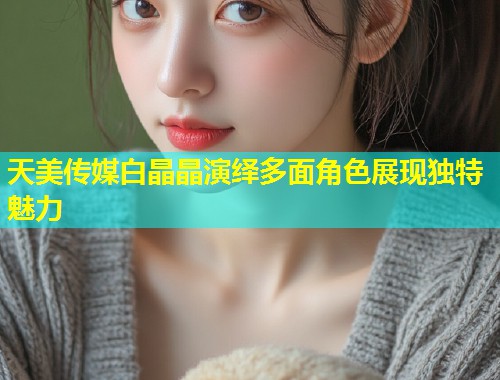 天美传媒白晶晶演绎多面角色展现独特魅力  第1张