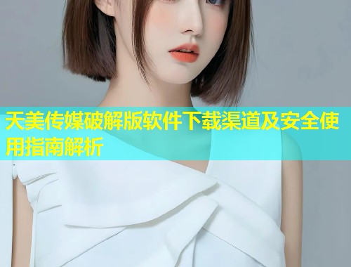 天美传媒破解版软件下载渠道及安全使用指南解析  第1张