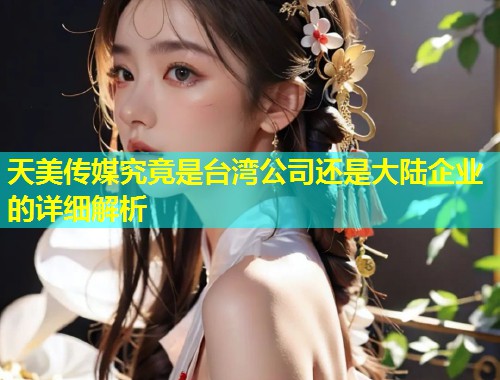天美传媒究竟是台湾公司还是大陆企业的详细解析 第1张 天美传媒究竟是台湾公司还是大陆企业的详细解析 第1张