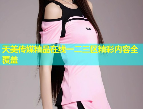 天美传媒精品在线一二三区精彩内容全覆盖  第1张