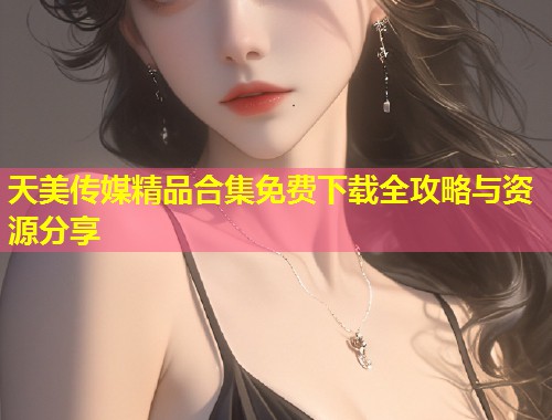 天美传媒精品合集免费下载全攻略与资源分享 第1张 天美传媒精品合集免费下载全攻略与资源分享 第1张