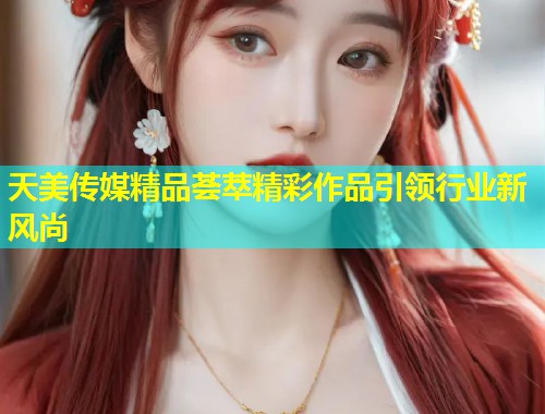 天美传媒精品荟萃精彩作品引领行业新风尚 第1张 天美传媒精品荟萃精彩作品引领行业新风尚 第1张