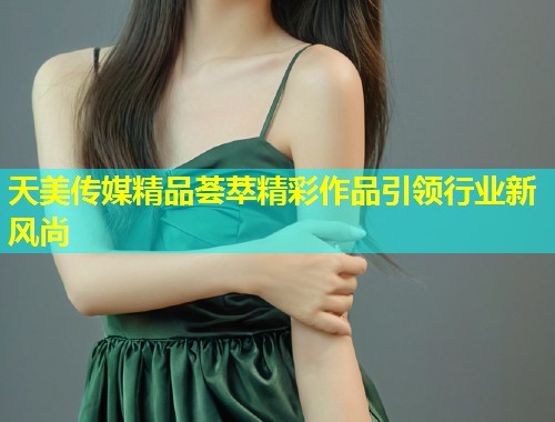 天美传媒精品荟萃精彩作品引领行业新风尚 第2张 天美传媒精品荟萃精彩作品引领行业新风尚 第2张