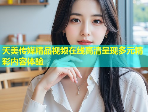 天美传媒精品视频在线高清呈现多元精彩内容体验  第1张