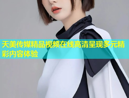 天美传媒精品视频在线高清呈现多元精彩内容体验  第2张