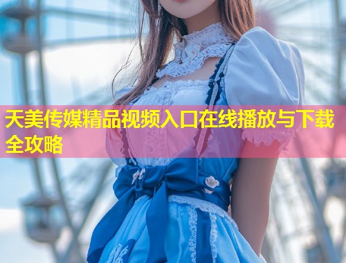 天美传媒精品视频入口在线播放与下载全攻略 第2张 天美传媒精品视频入口在线播放与下载全攻略 第2张