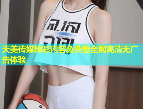 天美传媒精彩内容免费看全网高清无广告体验 第1张 天美传媒精彩内容免费看全网高清无广告体验 第1张