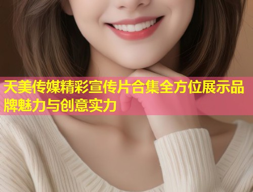 天美传媒精彩宣传片合集全方位展示品牌魅力与创意实力 第2张 天美传媒精彩宣传片合集全方位展示品牌魅力与创意实力 第2张