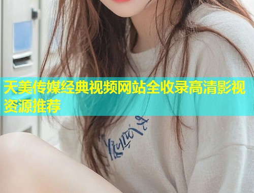 天美传媒经典视频网站全收录高清影视资源推荐 第1张 天美传媒经典视频网站全收录高清影视资源推荐 第1张