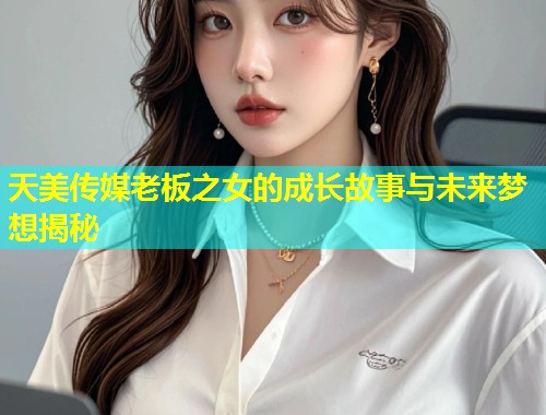 天美传媒老板之女的成长故事与未来梦想揭秘 第2张 天美传媒老板之女的成长故事与未来梦想揭秘 第2张