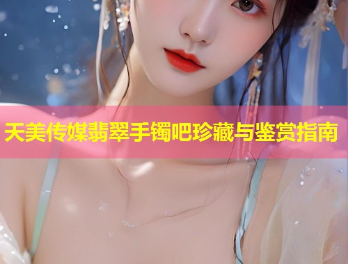 天美传媒翡翠手镯吧珍藏与鉴赏指南  第1张