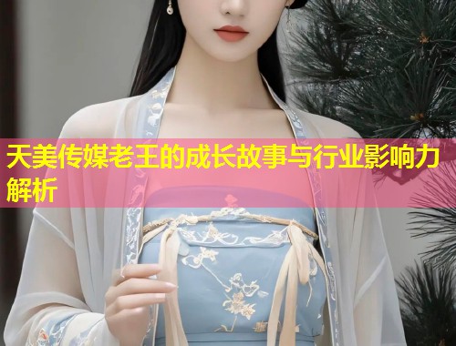 天美传媒老王的成长故事与行业影响力解析  第1张