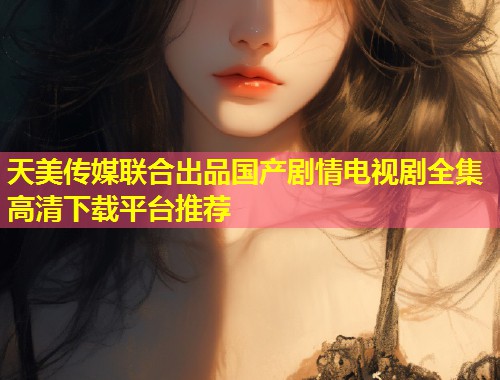 天美传媒联合出品国产剧情电视剧全集高清下载平台推荐 第1张 天美传媒联合出品国产剧情电视剧全集高清下载平台推荐 第1张