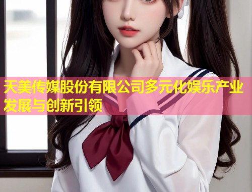 天美传媒股份有限公司多元化娱乐产业发展与创新引领  第1张