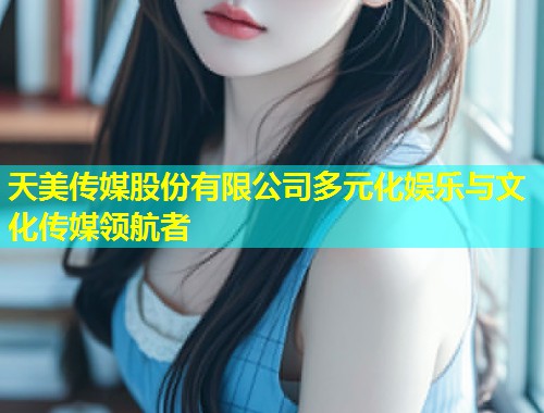 天美传媒股份有限公司多元化娱乐与文化传媒领航者  第1张