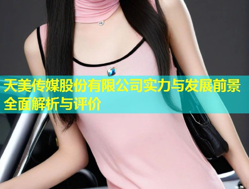 天美传媒股份有限公司实力与发展前景全面解析与评价  第1张