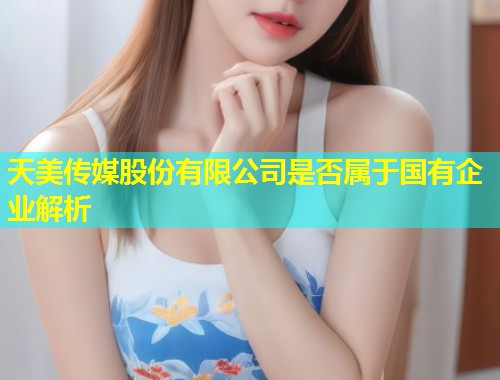 天美传媒股份有限公司是否属于国有企业解析 第1张 天美传媒股份有限公司是否属于国有企业解析 第1张