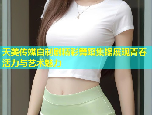 天美传媒自制剧精彩舞蹈集锦展现青春活力与艺术魅力  第2张