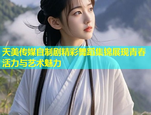 天美传媒自制剧精彩舞蹈集锦展现青春活力与艺术魅力  第1张